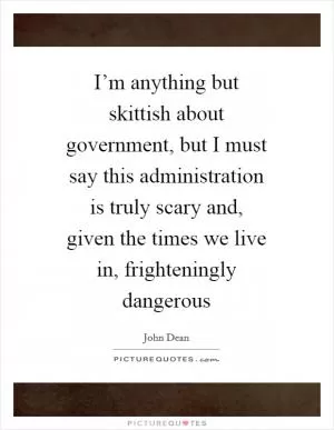 I’m anything but skittish about government, but I must say this administration is truly scary and, given the times we live in, frighteningly dangerous Picture Quote #1