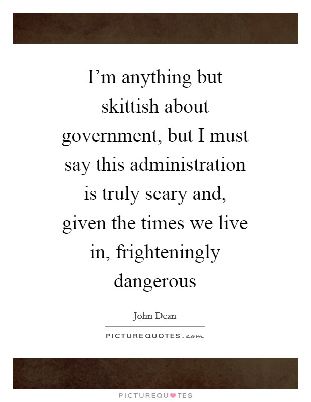 I'm anything but skittish about government, but I must say this administration is truly scary and, given the times we live in, frighteningly dangerous Picture Quote #1