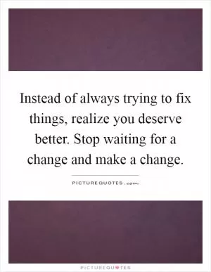 Instead of always trying to fix things, realize you deserve better. Stop waiting for a change and make a change Picture Quote #1