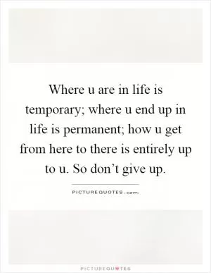 Where u are in life is temporary; where u end up in life is permanent; how u get from here to there is entirely up to u. So don’t give up Picture Quote #1
