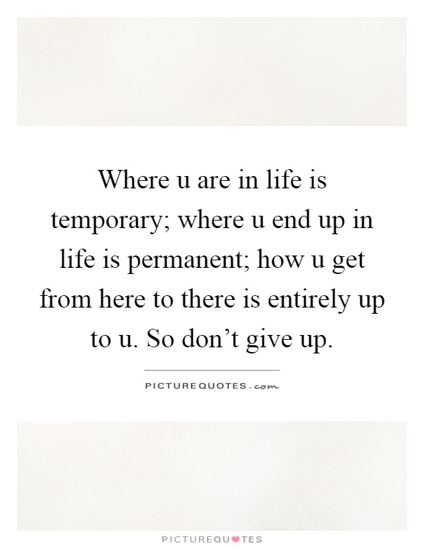 Where u are in life is temporary; where u end up in life is permanent; how u get from here to there is entirely up to u. So don't give up Picture Quote #1