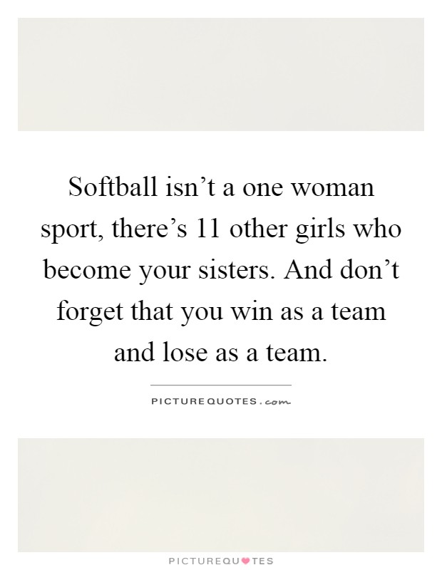 Softball isn't a one woman sport, there's 11 other girls who become your sisters. And don't forget that you win as a team and lose as a team Picture Quote #1
