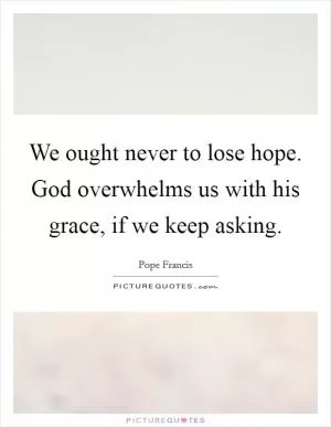 We ought never to lose hope. God overwhelms us with his grace, if we keep asking Picture Quote #1