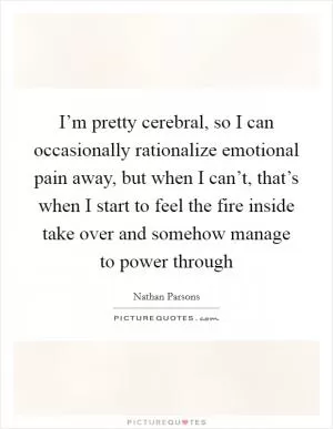 I’m pretty cerebral, so I can occasionally rationalize emotional pain away, but when I can’t, that’s when I start to feel the fire inside take over and somehow manage to power through Picture Quote #1