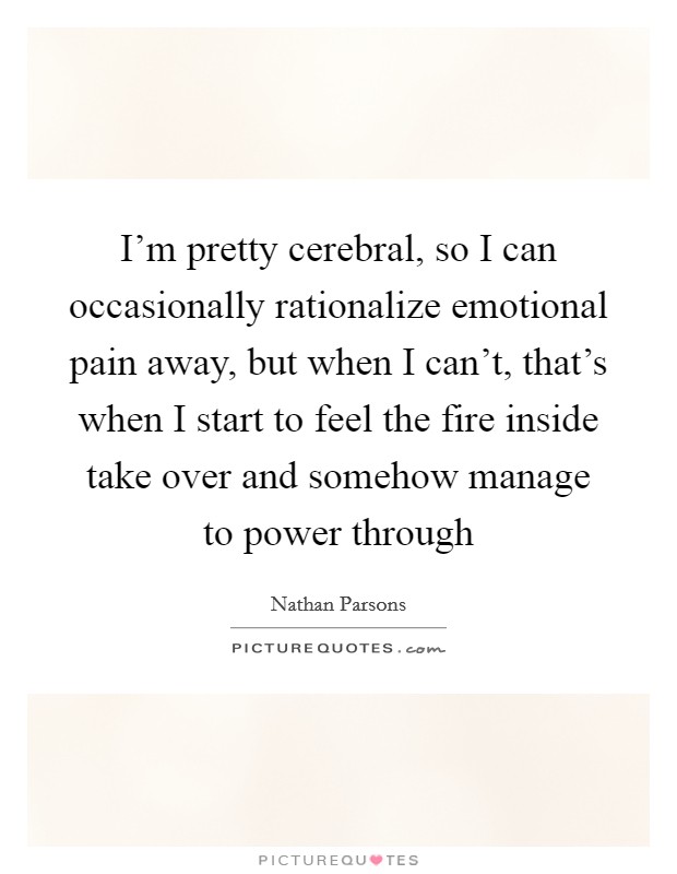 I'm pretty cerebral, so I can occasionally rationalize emotional pain away, but when I can't, that's when I start to feel the fire inside take over and somehow manage to power through Picture Quote #1