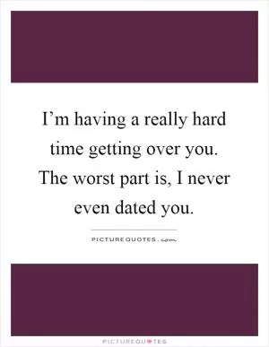 I’m having a really hard time getting over you. The worst part is, I never even dated you Picture Quote #1