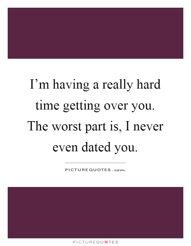 I'm having a really hard time getting over you. The worst part is, I never even dated you Picture Quote #1