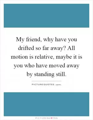 My friend, why have you drifted so far away? All motion is relative, maybe it is you who have moved away by standing still Picture Quote #1