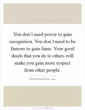 You don’t need power to gain recognition. You don’t need to be famous to gain fame. Your good deeds that you do to others will make you gain more respect from other people Picture Quote #1