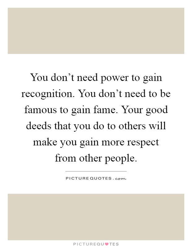 You don't need power to gain recognition. You don't need to be famous to gain fame. Your good deeds that you do to others will make you gain more respect from other people Picture Quote #1