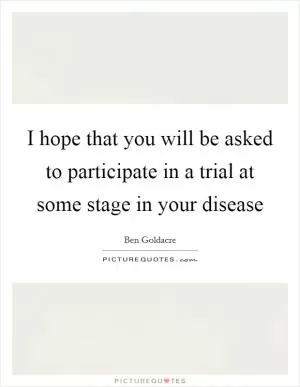 I hope that you will be asked to participate in a trial at some stage in your disease Picture Quote #1