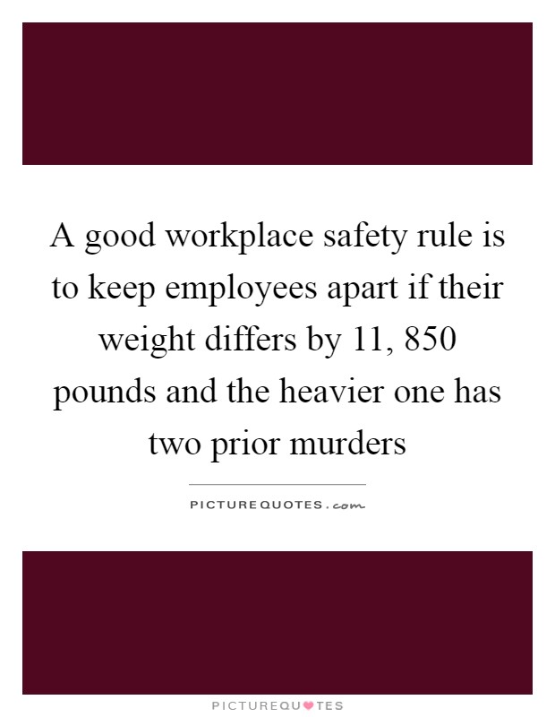 A good workplace safety rule is to keep employees apart if their weight differs by 11, 850 pounds and the heavier one has two prior murders Picture Quote #1