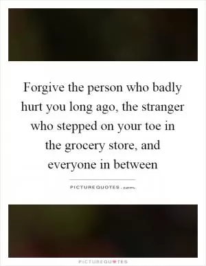 Forgive the person who badly hurt you long ago, the stranger who stepped on your toe in the grocery store, and everyone in between Picture Quote #1