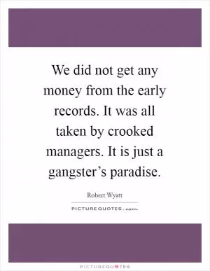 We did not get any money from the early records. It was all taken by crooked managers. It is just a gangster’s paradise Picture Quote #1