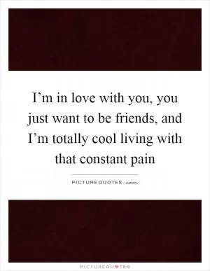 I’m in love with you, you just want to be friends, and I’m totally cool living with that constant pain Picture Quote #1