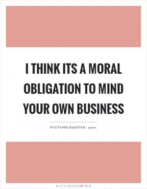 I think its a moral obligation to mind your own business Picture Quote #1
