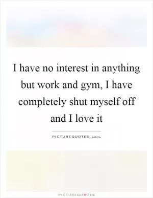 I have no interest in anything but work and gym, I have completely shut myself off and I love it Picture Quote #1