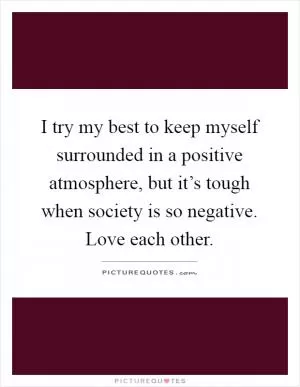 I try my best to keep myself surrounded in a positive atmosphere, but it’s tough when society is so negative. Love each other Picture Quote #1