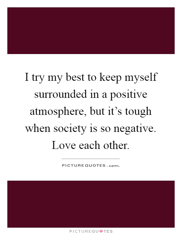I try my best to keep myself surrounded in a positive atmosphere, but it's tough when society is so negative. Love each other Picture Quote #1