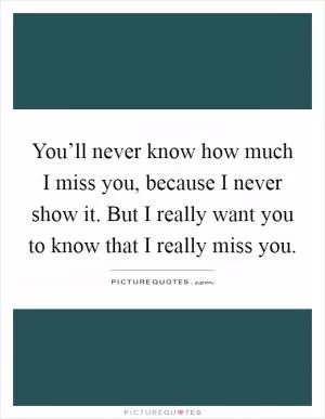 You’ll never know how much I miss you, because I never show it. But I really want you to know that I really miss you Picture Quote #1