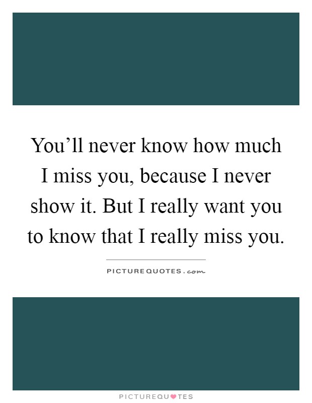You'll never know how much I miss you, because I never show it. But I really want you to know that I really miss you Picture Quote #1