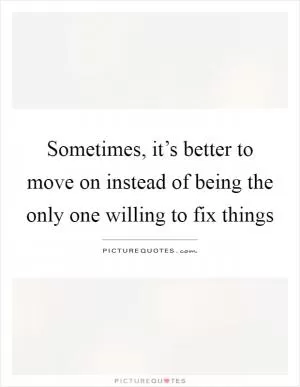 Sometimes, it’s better to move on instead of being the only one willing to fix things Picture Quote #1