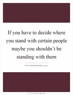 If you have to decide where you stand with certain people maybe you shouldn’t be standing with them Picture Quote #1