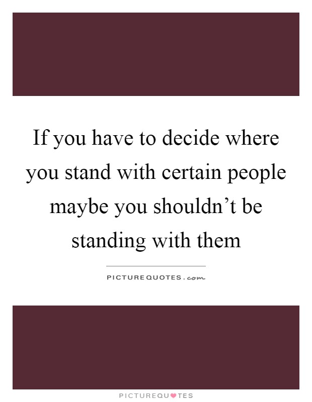 If you have to decide where you stand with certain people maybe you shouldn't be standing with them Picture Quote #1