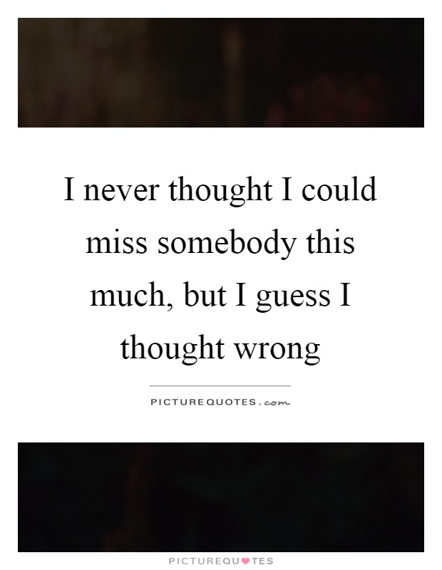 I never thought I could miss somebody this much, but I guess I thought wrong Picture Quote #1