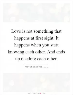 Love is not something that happens at first sight. It happens when you start knowing each other. And ends up needing each other Picture Quote #1