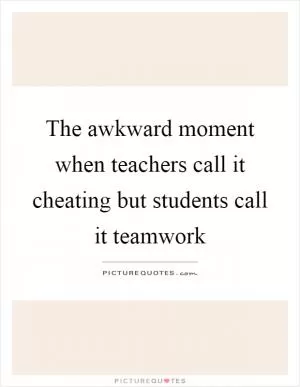 The awkward moment when teachers call it cheating but students call it teamwork Picture Quote #1