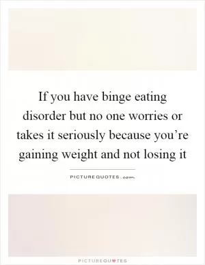 If you have binge eating disorder but no one worries or takes it seriously because you’re gaining weight and not losing it Picture Quote #1