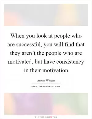 When you look at people who are successful, you will find that they aren’t the people who are motivated, but have consistency in their motivation Picture Quote #1