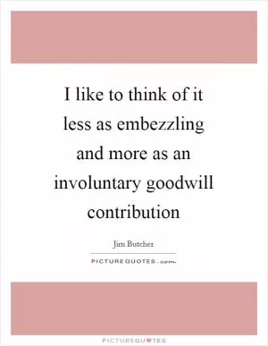 I like to think of it less as embezzling and more as an involuntary goodwill contribution Picture Quote #1