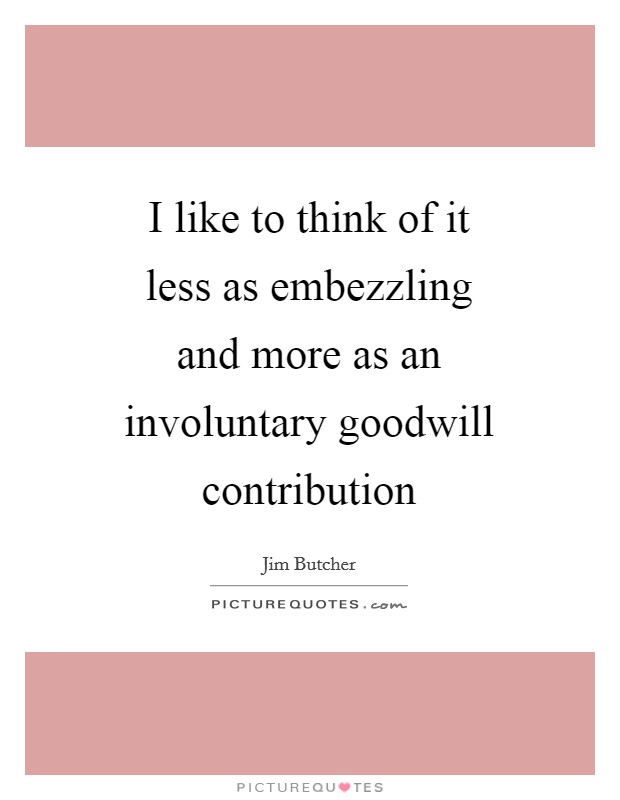 I like to think of it less as embezzling and more as an involuntary goodwill contribution Picture Quote #1