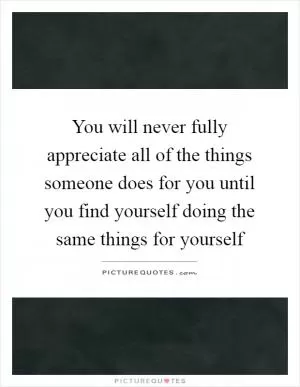 You will never fully appreciate all of the things someone does for you until you find yourself doing the same things for yourself Picture Quote #1