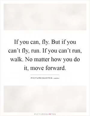 If you can, fly. But if you can’t fly, run. If you can’t run, walk. No matter how you do it, move forward Picture Quote #1