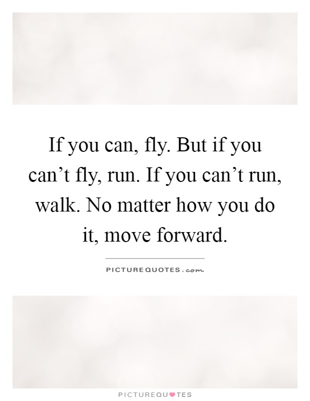 If you can, fly. But if you can't fly, run. If you can't run, walk. No matter how you do it, move forward Picture Quote #1