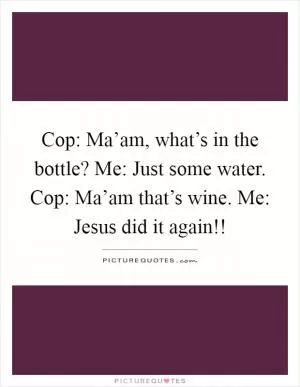 Cop: Ma’am, what’s in the bottle? Me: Just some water. Cop: Ma’am that’s wine. Me: Jesus did it again!! Picture Quote #1