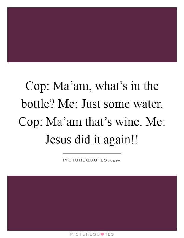 Cop: Ma'am, what's in the bottle? Me: Just some water. Cop: Ma'am that's wine. Me: Jesus did it again!! Picture Quote #1