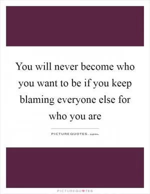 You will never become who you want to be if you keep blaming everyone else for who you are Picture Quote #1