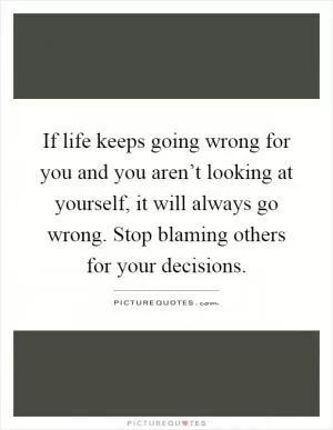 If life keeps going wrong for you and you aren’t looking at yourself, it will always go wrong. Stop blaming others for your decisions Picture Quote #1
