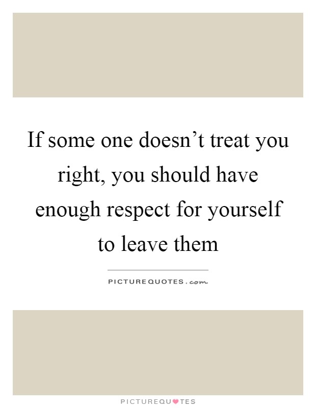 If some one doesn't treat you right, you should have enough respect for yourself to leave them Picture Quote #1