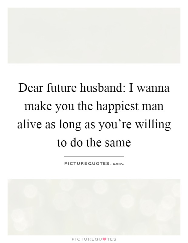 Dear future husband: I wanna make you the happiest man alive as long as you're willing to do the same Picture Quote #1