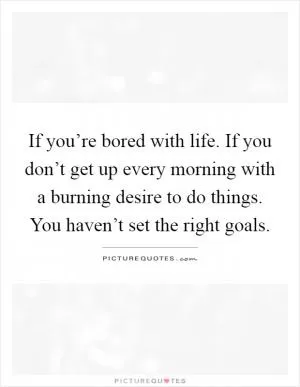 If you’re bored with life. If you don’t get up every morning with a burning desire to do things. You haven’t set the right goals Picture Quote #1