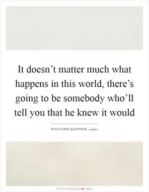 It doesn’t matter much what happens in this world, there’s going to be somebody who’ll tell you that he knew it would Picture Quote #1