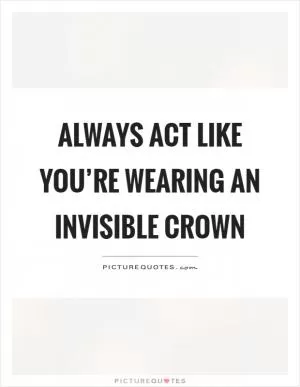 Always act like you’re wearing an invisible crown Picture Quote #1