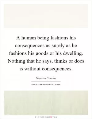 A human being fashions his consequences as surely as he fashions his goods or his dwelling. Nothing that he says, thinks or does is without consequences Picture Quote #1
