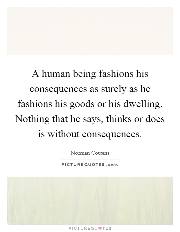 A human being fashions his consequences as surely as he fashions his goods or his dwelling. Nothing that he says, thinks or does is without consequences Picture Quote #1