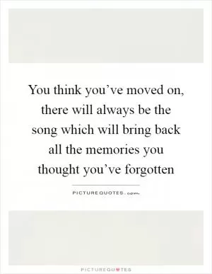You think you’ve moved on, there will always be the song which will bring back all the memories you thought you’ve forgotten Picture Quote #1